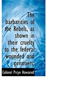 The Barbarities of the Rebels, as Shown in Their Cruelty to the Federal Wounded and Prisoners;
