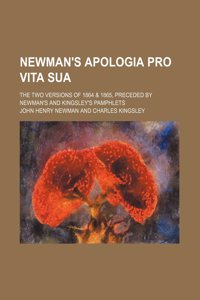 Newman's Apologia Pro Vita Sua; The Two Versions of 1864 & 1865, Preceded by Newman's and Kingsley's Pamphlets