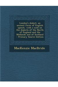 London's Dialect, an Ancient Form of English Speech, with a Note on the Dialects of the North of England and the Midlands and of Scotland
