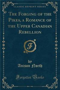 The Forging of the Pikes, a Romance of the Upper Canadian Rebellion (Classic Reprint)