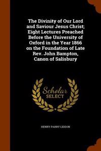 The Divinity of Our Lord and Saviour Jesus Christ; Eight Lectures Preached Before the University of Oxford in the Year 1866 on the Foundation of Late REV. John Bampton, Canon of Salisbury