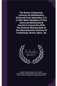 The Boston Colloquium. Lectures On Mathematics Delivered From September 2 To 5, 1903, Before Members Of The American Mathematical Society In Connection With The Summer Meeting Held At The Massachusetts Institute Of Technology, Boston, Mass., By