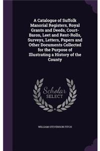 A Catalogue of Suffolk Manorial Registers, Royal Grants and Deeds, Court-Baron, Leet and Rent-Rolls, Surveys, Letters, Papers and Other Documents Collected for the Purpose of Illustrating a History of the County