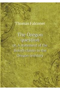 The Oregon Question Or, a Statement of the British Claims to the Oregon Territory