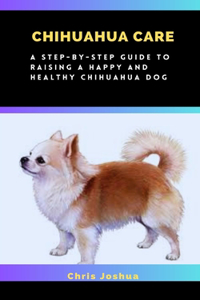 Chihuahua Care: A Step-By-Step Guide To Raising A Happy And Healthy Chihuahua Dog