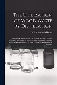 Utilization of Wood Waste by Distillation; a General Consideration of the Industry of Wood Distilling, Including a Description of the Apparatus Used and the Principles Involved, Also Methods of Chemical Control and Disposal of the Products