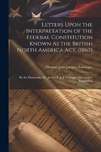 Letters Upon the Interpretation of the Federal Constitution Known As the British North America Act, (1867)