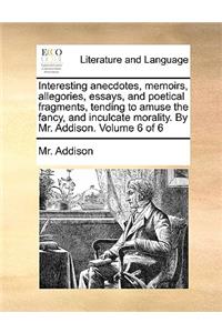 Interesting Anecdotes, Memoirs, Allegories, Essays, and Poetical Fragments, Tending to Amuse the Fancy, and Inculcate Morality. by Mr. Addison. Volume 6 of 6