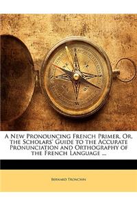 A New Pronouncing French Primer, Or, the Scholars' Guide to the Accurate Pronunciation and Orthography of the French Language ...