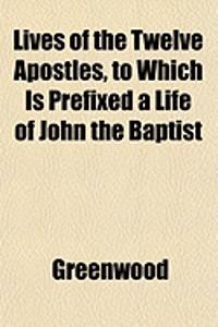 Lives of the Twelve Apostles, to Which Is Prefixed a Life of John the Baptist