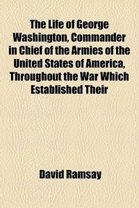 The Life of George Washington, Commander in Chief of the Armies of the United States of America, Throughout the War Which Established Their
