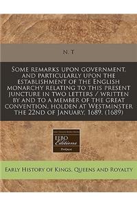 Some Remarks Upon Government, and Particularly Upon the Establishment of the English Monarchy Relating to This Present Juncture in Two Letters / Written by and to a Member of the Great Convention, Holden at Westminster the 22nd of January, 1689. (1