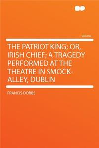 The Patriot King; Or, Irish Chief; A Tragedy Performed at the Theatre in Smock-Alley, Dublin