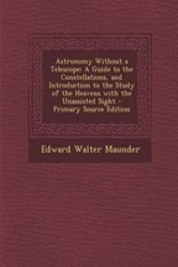 Astronomy Without a Telescope: A Guide to the Constellations, and Introduction to the Study of the Heavens with the Unassisted Sight