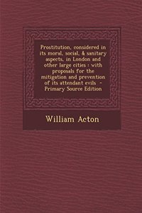 Prostitution, Considered in Its Moral, Social, & Sanitary Aspects, in London and Other Large Cities: With Proposals for the Mitigation and Prevention