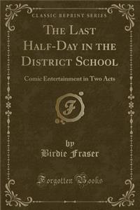 The Last Half-Day in the District School: Comic Entertainment in Two Acts (Classic Reprint)