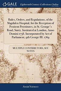 Rules, Orders, and Regulations, of the Magdalen Hospital, for the Reception of Penitent Prostitutes, in St. George's Road, Surry. Instituted at London, Anno Domini 1758. Incorporated by Act of Parliament, 9th George III. 1769