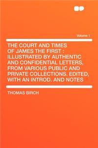 The Court and Times of James the First: Illustrated by Authentic and Confidential Letters, from Various Public and Private Collections. Edited, with an Introd. and Notes Volume 1