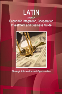 Latin America Economic Integration, Cooperation Investment and Business Guide - Strategic Information and Opportunities