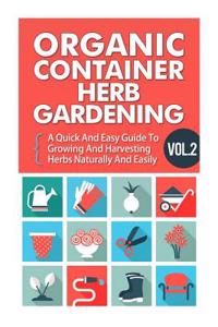Organic Container Herb Gardening Vol. 2 - A Quick and Easy Guide to Growing and Harvesting Herbs Naturally and Easily