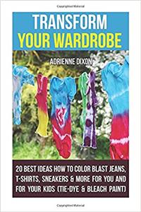 Transform Your Wardrobe: 20 Best Ideas How to Color Blast Jeans, T-Shirts, Sneakers & More for You and for Your Kids: (Tie-Dye & Bleach Paint)