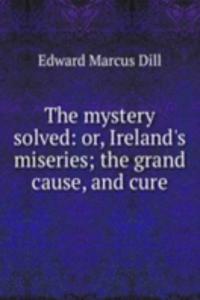 mystery solved: or, Ireland's miseries; the grand cause, and cure