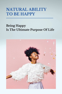 Natural Ability To Be Happy: Being Happy Is The Ultimate Purpose Of Life: Pursuit Of Happiness