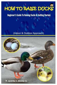 How To Raise Ducks.: Beginner's Guide To Raising Ducks & Getting Started. (Indoor & Outdoor Approach).