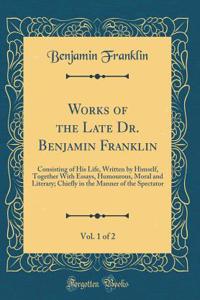 Works of the Late Dr. Benjamin Franklin, Vol. 1 of 2: Consisting of His Life, Written by Himself, Together With Essays, Humourous, Moral and Literary; Chiefly in the Manner of the Spectator (Classic Reprint)