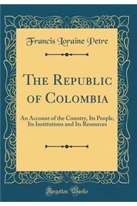 The Republic of Colombia: An Account of the Country, Its People, Its Institutions and Its Resources (Classic Reprint)