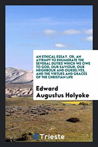 Ethical Essay. Or, an Attempt to Enumerate the Several Duties Which We Owe to God, Our Saviour, Our Neighbour and Ourselves, and the Virtues and Graces of the Christian Life