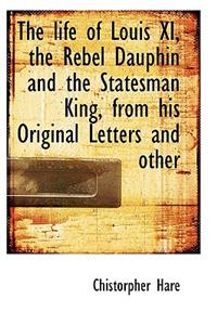 The Life of Louis XI, the Rebel Dauphin and the Statesman King, from His Original Letters and Other