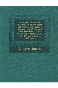 A Smaller Scripture History: In Three Parts: Old Testament History; Connection of Old and New Testaments; New Testament History to A.D. 70