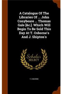 Catalogue Of The Libraries Of ... John Conybeare ... Thomas Gale [&c.]. Which Will Begin To Be Sold This Day At T. Osborne's And J. Shipton's