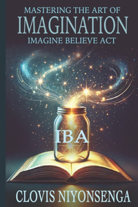 Mastering the Art of Imagination by Using the IBA Method (Imagine, Believe, Act)