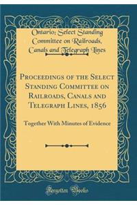 Proceedings of the Select Standing Committee on Railroads, Canals and Telegraph Lines, 1856: Together With Minutes of Evidence (Classic Reprint)
