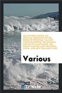 The Victoria Cross; An Official Chronicle of the Deeds of Personal Valour Achieved during the Crimean and Baltic Campaigns, the Indian Mutines and the