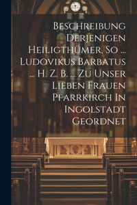 Beschreibung Derjenigen Heiligthümer, So ... Ludovikus Barbatus ... H. Z. B. ... Zu Unser Lieben Frauen Pfarrkirch In Ingolstadt Geordnet