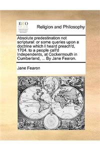 Absolute Predestination Not Scriptural: Or Some Queries Upon a Doctrine Which I Heard Preach'd, 1704. to a People Call'd Independents, at Cockermouth in Cumberland, ... by Jane Fearon.