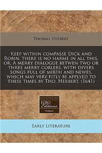 Keep Within Compasse Dick and Robin, There Is No Harme in All This, Or, a Merry Dialogue Betwen Two or Three Merry Coblers, with Divers Songs Full of Mirth and Newes, Which May Very Fitly Be Applyed to These Times by Tho. Herbert. (1641)