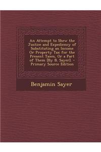 An Attempt to Shew the Justice and Expediency of Substituting an Income or Property Tax for the Present Taxes, or a Part of Them [By B. Sayer]. - Prim