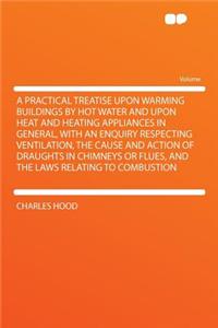 A Practical Treatise Upon Warming Buildings by Hot Water and Upon Heat and Heating Appliances in General, with an Enquiry Respecting Ventilation, the Cause and Action of Draughts in Chimneys or Flues, and the Laws Relating to Combustion