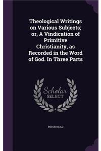Theological Writings on Various Subjects; or, A Vindication of Primitive Christianity, as Recorded in the Word of God. In Three Parts