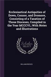 Ecclesiastical Antiquities of Down, Connor, and Dromore, Consisting of a Taxation of Those Dioceses, Compiled in the Year MCCCVI.; With Notes and Illustrations