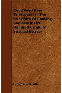 Good Food How to Prepare It - The Principles of Cooking, and Nearly Five Hundred Carefully Selected Recipes