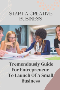 Start A Creative Business: Tremendously Guide For Entrepreneur To Launch Of A Small Business: Creative Business Plan