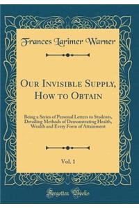 Our Invisible Supply, How to Obtain, Vol. 1: Being a Series of Personal Letters to Students, Detailing Methods of Demonstrating Health, Wealth and Every Form of Attainment (Classic Reprint)
