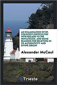 An Examination of Bp. Colenso's Difficulties with Regard to the Pentateuch; And Some Reasons for Believing in Its Authenticity and Divine Origin