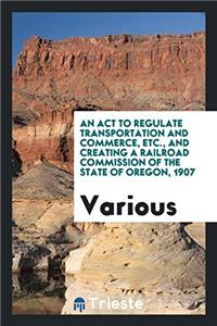ACT to Regulate Transportation and Commerce, Etc., and Creating a Railroad Commission of the State of Oregon, 1907