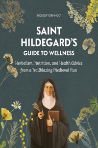 Saint Hildegard’s Guide to Wellness: Herbalism, Nutrition, and Health Advice from a Trailblazing Medieval Nun